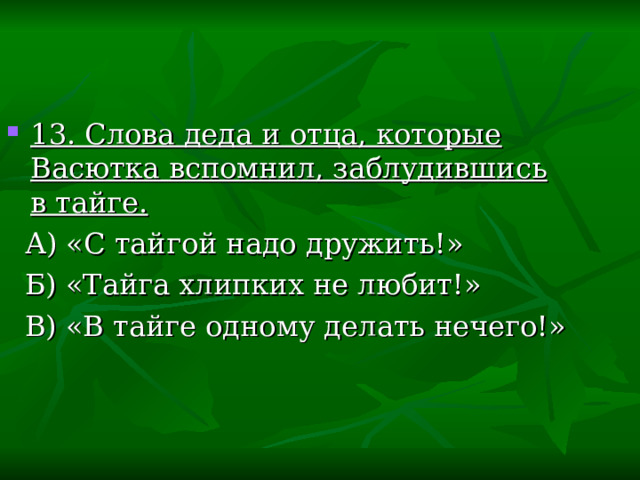 13. Слова деда и отца, которые Васютка вспомнил, заблудившись в тайге.  А) «С тайгой надо дружить!»  Б) «Тайга хлипких не любит!»  В) «В тайге одному делать нечего!» 