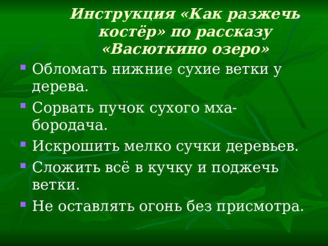 Инструкция «Как разжечь костёр» по рассказу «Васюткино озеро»   Обломать нижние сухие ветки у дерева. Сорвать пучок сухого мха-бородача. Искрошить мелко сучки деревьев. Сложить всё в кучку и поджечь ветки. Не оставлять огонь без присмотра. 