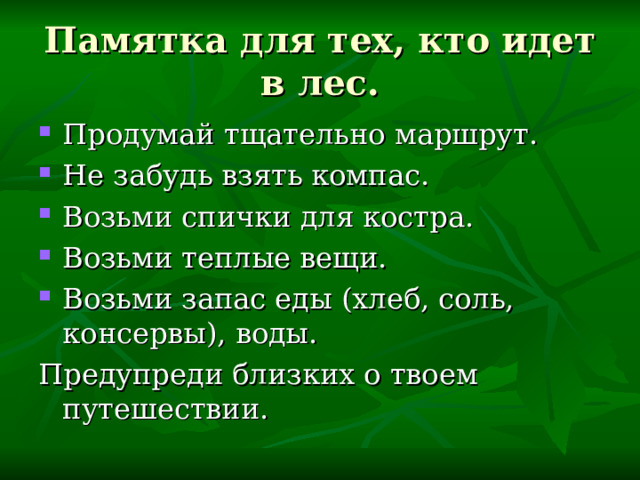 Памятка для тех, кто идет в лес. Продумай тщательно маршрут. Не забудь взять компас. Возьми спички для костра. Возьми теплые вещи. Возьми запас еды (хлеб, соль, консервы), воды. Предупреди близких о твоем путешествии. 