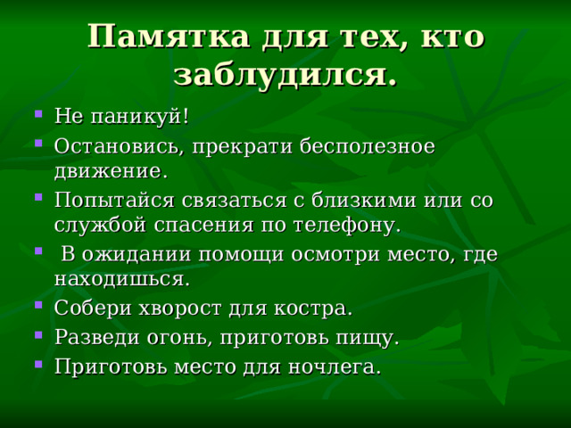 Памятка для тех, кто заблудился. Не паникуй! Остановись, прекрати бесполезное движение. Попытайся связаться с близкими или со службой спасения по телефону.  В ожидании помощи осмотри место, где находишься. Собери хворост для костра. Разведи огонь, приготовь пищу. Приготовь место для ночлега. 