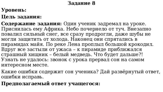 Задание 8 Уровень: Цель задания: Содержание задания: Один ученик задремал на уроке. Приснилась ему Африка. Небо почернело от туч. Внезапно повалил сильный снег, все сразу продрогли, даже шубы не могли защитить от холода. Наконец они спрятались в пирамидах майя. По реке Лена проплыл большой крокодил. Вдруг все застыли от ужаса – к пирамиде приближался страшный хищник – белый медведь. Что будет дальше?! Узнать не удалось: звонок с урока прервал сон на самом интересном месте. Какие ошибки содержит сон ученика? Дай развёрнутый ответ, ошибки исправь. Предполагаемый ответ учащегося: 