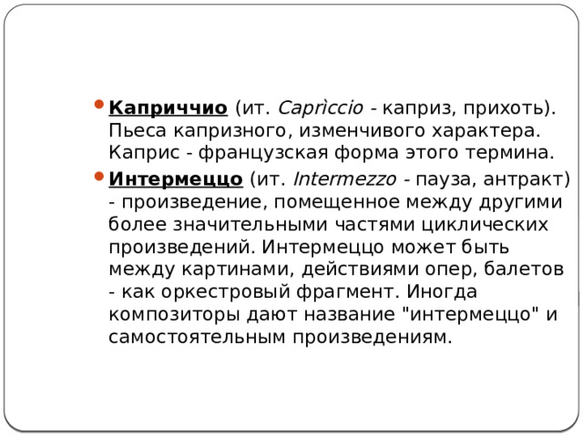 Каприччио   (ит. Caprìccio - каприз, прихоть). Пьеса капризного, изменчивого характера. Каприс - французская форма этого термина. Интермеццо   (ит. Intermezzo - пауза, антракт) - произведение, помещенное между другими более значительными частями циклических произведений. Интермеццо может быть между картинами, действиями опер, балетов - как оркестровый фрагмент. Иногда композиторы дают название 