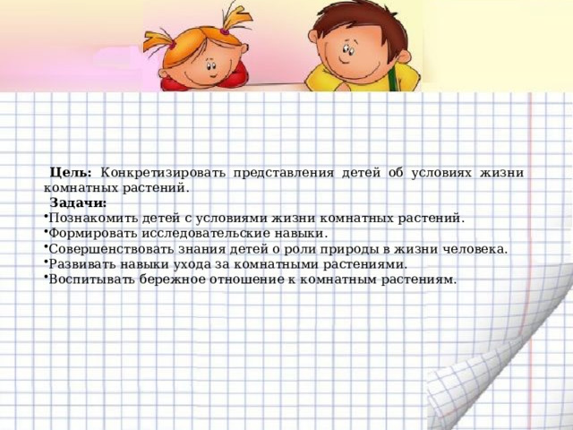 Цель: Конкретизировать представления детей об условиях жизни комнатных растений. Задачи: Познакомить детей с условиями жизни комнатных растений. Формировать исследовательские навыки. Совершенствовать знания детей о роли природы в жизни человека. Развивать навыки ухода за комнатными растениями. Воспитывать бережное отношение к комнатным растениям. 