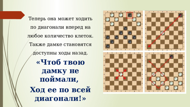 Теперь она может ходить по диагонали вперед на любое количество клеток. Также дамке становятся доступны ходы назад. «Чтоб твою дамку не поймали, Ход ее по всей диагонали!» 