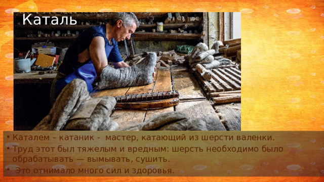 Каталь Каталем – катаник - мастер, катающий из шерсти валенки. Труд этот был тяжелым и вредным: шерсть необходимо было обрабатывать — вымывать, сушить.  Это отнимало много сил и здоровья. 