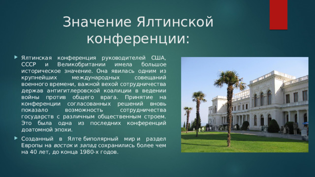 Значение Ялтинской конференции: Ялтинская конференция руководителей США, СССР и Великобритании имела большое историческое значение. Она явилась одним из крупнейших международных совещаний военного времени, важной вехой сотрудничества держав антигитлеровской коалиции в ведении войны против общего врага. Принятие на конференции согласованных решений вновь показало возможность сотрудничества государств с различным общественным строем. Это была одна из последних конференций доатомной эпохи. Созданный в Ялте биполярный мир и раздел Европы на  восток  и  запад  сохранились более чем на 40 лет, до конца 1980-х годов. 