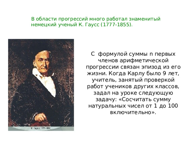 В области прогрессий много работал знаменитый немецкий ученый К. Гаусс (1777-1855). С формулой суммы n первых членов арифметической прогрессии связан эпизод из его жизни. Когда Карлу было 9 лет, учитель, занятый проверкой работ учеников других классов, задал на уроке следующую задачу: «Сосчитать сумму натуральных чисел от 1 до 100 включительно». 