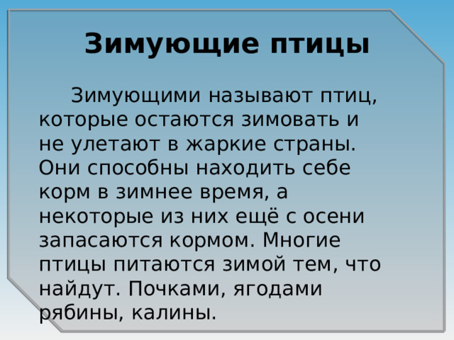 Зимующие птицы  Зимующими называют птиц, которые остаются зимовать и не улетают в жаркие страны. Они способны находить себе корм в зимнее время, а некоторые из них ещё с осени запасаются кормом. Многие птицы питаются зимой тем, что найдут. Почками, ягодами рябины, калины. 