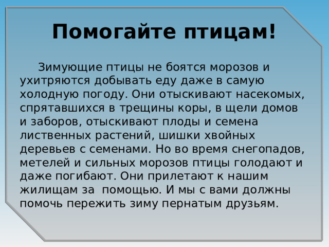 Помогайте птицам!  Зимующие птицы не боятся морозов и ухитряются добывать еду даже в самую холодную погоду. Они отыскивают насекомых, спрятавшихся в трещины коры, в щели домов и заборов, отыскивают плоды и семена лиственных растений, шишки хвойных деревьев с семенами. Но во время снегопадов, метелей и сильных морозов птицы голодают и даже погибают. Они прилетают к нашим жилищам за помощью. И мы с вами должны помочь пережить зиму пернатым друзьям.  