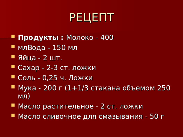 РЕЦЕПТ Продукты : Молоко - 400 млВода - 150 мл Яйца - 2 шт. Сахар - 2-3 ст. ложки Соль - 0,25 ч. Ложки Мука - 200 г (1+1/3 стакана объемом 250 мл) Масло растительное - 2 ст. ложки Масло сливочное для смазывания - 50 г 