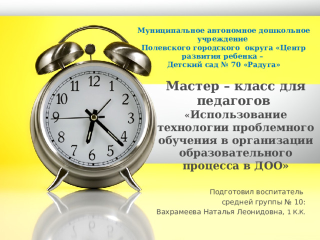 Муниципальное автономное дошкольное учреждение Полевского городского округа «Центр развития ребенка – Детский сад № 70 «Радуга» Мастер – класс для педагогов  « Использование технологии проблемного обучения в организации образовательного процесса в ДОО»   Подготовил воспитатель средней группы № 10: Вахрамеева Наталья Леонидовна, 1 К.К. 1 