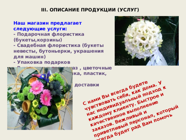 С нами Вы всегда будете чувствовать себя, как дома. У нас индивидуальный подход к каждому клиенту. Быстрое и качественное выполнение заказов. Вежливый и приветливый персонал, который всегда будет рад Вам помочь III. ОПИСАНИЕ ПРОДУКЦИИ (УСЛУГ) Наш магазин предлагает следующие услуги: - Подарочная флористика (букеты,корзины) - Свадебная флористика (букеты невесты, бутоньерки, украшения для машин) - Упаковка подарков - В наличии и под заказ , цветочные горшки, вазы (керамика, пластик, стекло), сувениры - Собственная служба доставки цветов по городу 