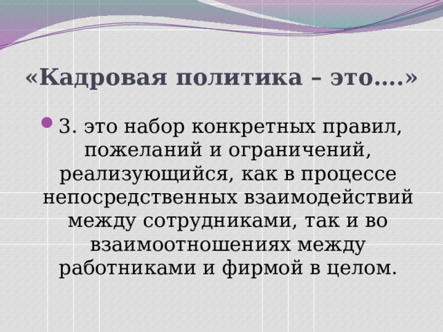«Кадровая политика – это….» 3. это набор конкретных правил, пожеланий и ограничений, реализующийся, как в процессе непосредственных взаимодействий между сотрудниками, так и во взаимоотношениях между работниками и фирмой в целом. 
