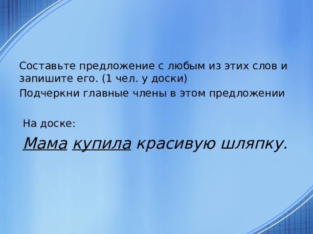 Составьте предложение с любым из этих слов и запишите его. (1 чел. у доски) Подчеркни главные члены в этом предложении  На доске:  Мама  купила красивую шляпку.  