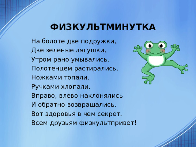 ФИЗКУЛЬТМИНУТКА На болоте две подружки, Две зеленые лягушки, Утром рано умывались, Полотенцем растирались. Ножками топали. Ручками хлопали. Вправо, влево наклонялись И обратно возвращались. Вот здоровья в чем секрет. Всем друзьям физкультпривет! 