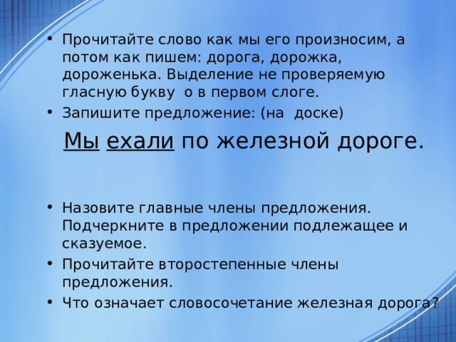 Прочитайте слово как мы его произносим, а потом как пишем: дорога, дорожка, дороженька. Выделение не проверяемую гласную букву о в первом слоге. Запишите предложение: (на доске) Мы  ехали по железной дороге. Назовите главные члены предложения. Подчеркните в предложении подлежащее и сказуемое. Прочитайте второстепенные члены предложения. Что означает словосочетание железная дорога?  
