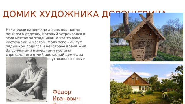 Домик художника Дорошевича   Некоторые каменчане до сих пор помнят пожилого дядечку, который устраивался в этих местах за этюдником и что-то ваял кисточками и маслом. Мало того – он тут рядышком родился и некоторое время жил. За обильными нынешними кустами спрятался его отчий цветастый домик, за которым ныне достойно ухаживают новые хозяева. Фёдор Иванович Дорошевич 