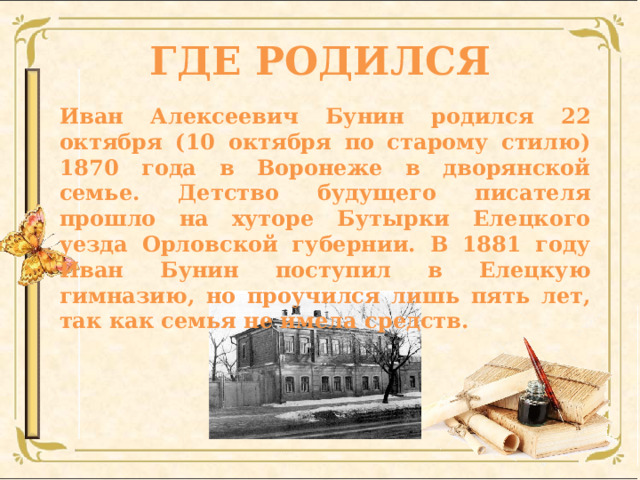 ГДЕ РОДИЛСЯ Иван Алексеевич Бунин родился 22 октября (10 октября по старому стилю) 1870 года в Воронеже в дворянской семье. Детство будущего писателя прошло на хуторе Бутырки Елецкого уезда Орловской губернии. В 1881 году Иван Бунин поступил в Елецкую гимназию, но проучился лишь пять лет, так как семья не имела средств. 