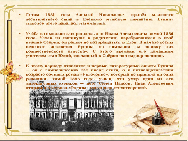 Летом 1881 года Алексей Николаевич привёз младшего десятилетнего сына в Елецкую мужскую гимназию. Бунину тяжелее всего давалась математика.  Учёба в гимназии завершилась для Ивана Алексеевича зимой 1886 года. Уехав на каникулы к родителям, перебравшимся в своё имение Озёрки, он решил не возвращаться в Елец. В начале весны педсовет исключил Бунина из гимназии за неявку «из рождественского отпуска». С этого времени его домашним учителем стал Юлий, сосланный в Озёрки под надзор полиции.  К этому периоду относятся и первые литературные опыты Бунина — он с гимназических лет писал стихи, а в пятнадцатилетнем возрасте сочинил роман «Увлечение», который не приняла ни одна редакция. Зимой 1886 года, узнав, что умер один из его литературных кумиров — поэт Семён Надсон, Иван Алексеевич отправил в журнал «Родина» несколько стихотворений. 