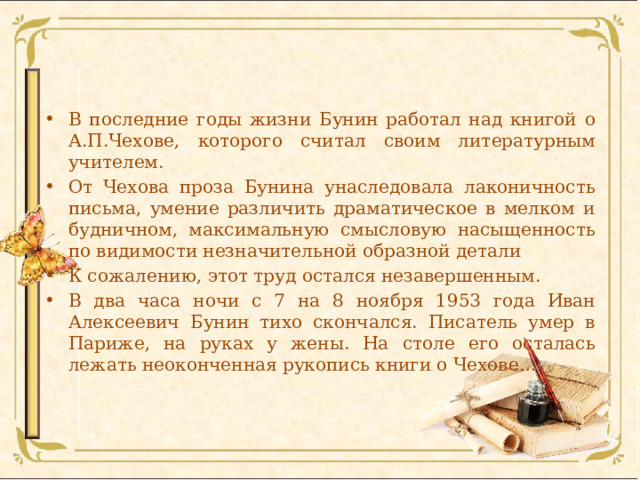 В последние годы жизни Бунин работал над книгой о А.П.Чехове, которого считал своим литературным учителем. От Чехова проза Бунина унаследовала лаконичность письма, умение различить драматическое в мелком и будничном, максимальную смысловую насыщенность по видимости незначительной образной детали К сожалению, этот труд остался незавершенным. В два часа ночи с 7 на 8 ноября 1953 года Иван Алексеевич Бунин тихо скончался. Писатель умер в Париже, на руках у жены. На столе его осталась лежать неоконченная рукопись книги о Чехове… 