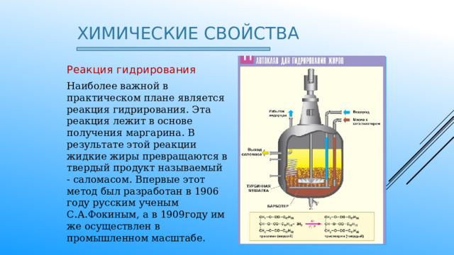 Химические свойства Реакция гидрирования Наиболее важной в практическом плане является реакция гидрирования. Эта реакция лежит в основе получения маргарина. В результате этой реакции жидкие жиры превращаются в твердый продукт называемый - саломасом. Впервые этот метод был разработан в 1906 году русским ученым С.А.Фокиным, а в 1909году им же осуществлен в промышленном масштабе. 