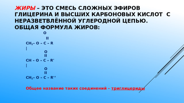 Жиры  – это смесь сложных эфиров глицерина и высших карбоновых кислот с неразветвлённой углеродной цепью. Общая формула жиров:     O   ׀׀  CH 2 – O – C – R |     O    ׀׀   CH – O – C – R'   |     O    ׀׀  CH 2 – O – C – R'‘  Общее название таких соединений – триглицериды  