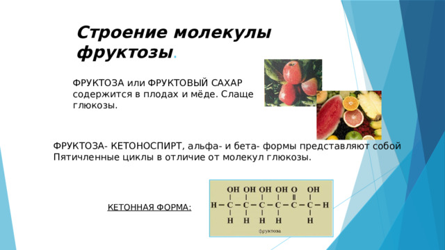 Строение молекулы фруктозы . ФРУКТОЗА или ФРУКТОВЫЙ САХАР содержится в плодах и мёде. Слаще глюкозы. ФРУКТОЗА- КЕТОНОСПИРТ, альфа- и бета- формы представляют собой Пятичленные циклы в отличие от молекул глюкозы. КЕТОННАЯ ФОРМА: 