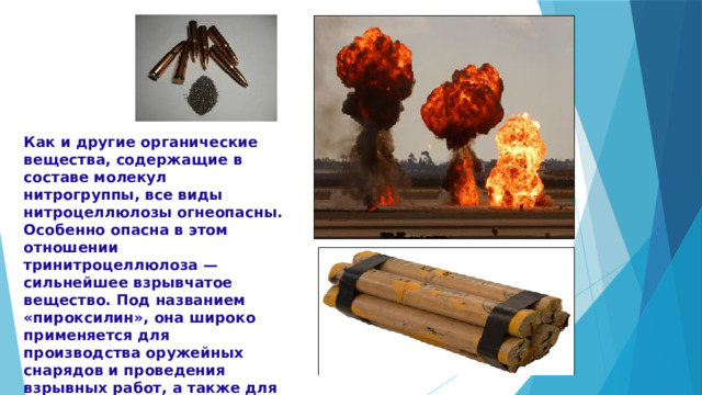 Как и другие органические вещества, содержащие в составе молекул нитрогруппы, все виды нитроцеллюлозы огнеопасны. Особенно опасна в этом отношении тринитроцеллюлоза — сильнейшее взрывчатое вещество. Под названием «пироксилин», она широко применяется для производства оружейных снарядов и проведения взрывных работ, а также для получения бездымного пороха. 