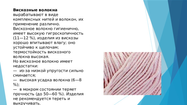 Вискозные волокна вырабатывают в виде комплексных нитей и волокон, их применение различно. Вискозное волокно гигиенично, имеет высокую гигроскопичность (11—12 %), изделия из вискозы хорошо впитывают влагу; оно устойчиво к щелочам; термостойкость вискозного волокна высокая. Но вискозное волокно имеет недостатки: — из-за низкой упругости сильно сминается; — высокая усадка волокна (6—8 %); — в мокром состоянии теряет прочность (до 50—60 %). Изделия не рекомендуется тереть и выкручивать. Из других искусственных волокон используют ацетатные, триацетатные волокна. 