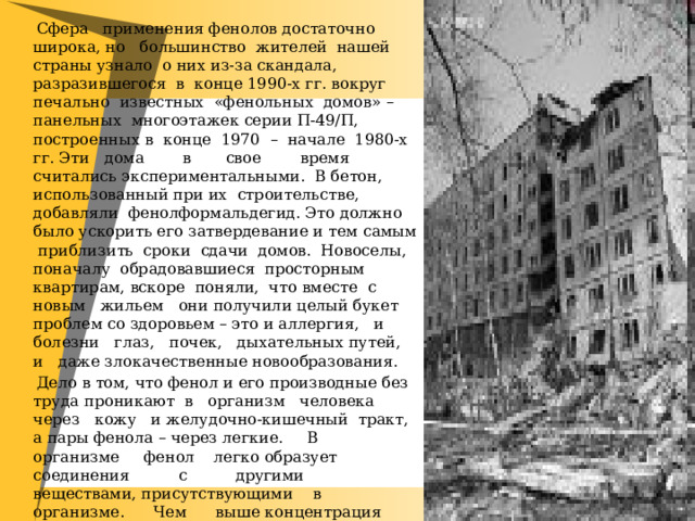  Сфера применения фенолов достаточно широка, но большинство жителей нашей страны узнало о них из-за скандала, разразившегося в конце 1990-х гг. вокруг печально известных «фенольных домов» – панельных многоэтажек серии П-49/П, построенных в конце 1970 – начале 1980-х гг. Эти дома в свое время считались экспериментальными. В бетон, использованный при их строительстве, добавляли фенолформальдегид. Это должно было ускорить его затвердевание и тем самым приблизить сроки сдачи домов. Новоселы, поначалу обрадовавшиеся просторным квартирам, вскоре поняли, что вместе с новым жильем они получили целый букет проблем со здоровьем – это и аллергия, и болезни глаз, почек, дыхательных путей, и даже злокачественные новообразования.  Дело в том, что фенол и его производные без труда проникают в организм человека через кожу и желудочно-кишечный тракт, а пары фенола – через легкие. В организме фенол легко образует соединения с другими веществами, присутствующими в организме. Чем выше концентрация фенола в крови, тем сильнее его неблагоприятное влияние на здоровье человека. 