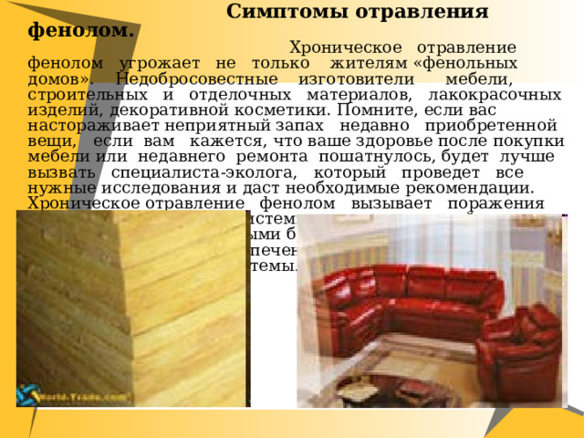  Симптомы отравления фенолом.  Хроническое отравление фенолом угрожает не только жителям «фенольных домов». Недобросовестные изготовители мебели, строительных и отделочных материалов, лакокрасочных изделий, декоративной косметики. Помните, если вас настораживает неприятный запах недавно приобретенной вещи, если вам кажется, что ваше здоровье после покупки мебели или недавнего ремонта пошатнулось, будет лучше вызвать специалиста-эколога, который проведет все нужные исследования и даст необходимые рекомендации. Хроническое отравление фенолом вызывает поражения центральной нервной системы, нервные расстройства, сопровождаемые головными болями и потерей сознания, а также поражения почек, печени, органов дыхания и сердечно-сосудистой системы . 