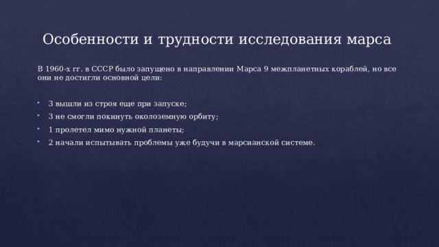 Особенности и трудности исследования марса В 1960-х гг. в СССР было запущено в направлении Марса 9 межпланетных кораблей, но все они не достигли основной цели: 3 вышли из строя еще при запуске; 3 не смогли покинуть околоземную орбиту; 1 пролетел мимо нужной планеты; 2 начали испытывать проблемы уже будучи в марсианской системе. 