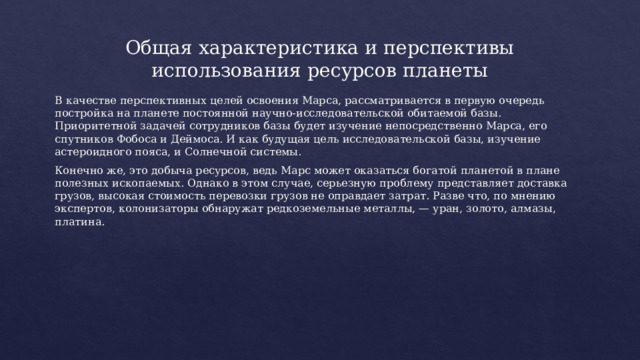 Общая характеристика и перспективы использования ресурсов планеты В качестве перспективных целей освоения Марса, рассматривается в первую очередь постройка на планете постоянной научно-исследовательской обитаемой базы. Приоритетной задачей сотрудников базы будет изучение непосредственно Марса, его спутников Фобоса и Деймоса. И как будущая цель исследовательской базы, изучение астероидного пояса, и Солнечной системы. Конечно же, это добыча ресурсов, ведь Марс может оказаться богатой планетой в плане полезных ископаемых. Однако в этом случае, серьезную проблему представляет доставка грузов, высокая стоимость перевозки грузов не оправдает затрат. Разве что, по мнению экспертов, колонизаторы обнаружат редкоземельные металлы, — уран, золото, алмазы, платина. 
