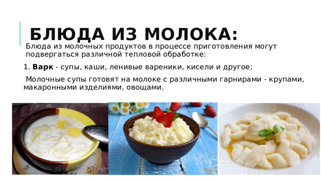 Блюда из молока: Блюда из молочных продуктов в процессе приготов­ления могут подвергаться различной тепловой обработке: 1. Варк - супы, каши, ленивые вареники, кисели и другое;   Молочные супы готовят на молоке с различными гарнирами - крупами, макаронными изделиями, овощами. 