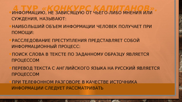 4 тур «Конкурс капитанов». Информацию, не зависящую от чьего-либо мнения или суждения, называют: Наибольший объем информации человек получает при помощи: Расследование преступления представляет собой информационный процесс: Поиск слова в тексте по заданному образцу является процессом Перевод текста с английского языка на русский является процессом При телефонном разговоре в качестве источника информации следует рассматривать 