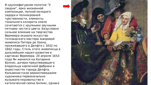 В крупнофигурном полотне “У сводни”, ярко жизненной композиции, полной молодого задора и полнокровной чувственности, элементы тонального колорита смело сочетаются с крупными звучными пятнами чистого цвета. Безусловно сильное влияние на творчество Вермеера оказало искусство голландского мастера жанровой живописи Питера де Хооха, проживавшего в Делфте с 1652 по 1662 годы. Стиль этого живописца в дальнейшем нашел развитие в картинах Вермеера. 20 апреля 1653 года Ян женился на Катарине Болнес, дочери преуспевающего владельца кирпичной фабрики в окрестностях города Делфта. Кальвинистское вероисповедание художника первоначально вызывало недовольство в католической семье Болнес, однако впоследствии взаимоотношения значительно улучшились. Нет достоверных сведений, что Вермеер стал католиком, приняв вероисповедание своей жены Катарины, но известно, что своих детей художник воспитывал в религии их матери. 