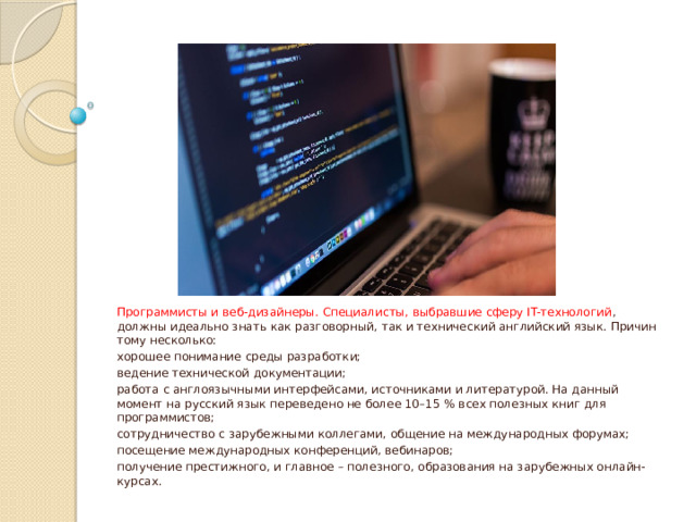 Программисты и веб-дизайнеры. Специалисты, выбравшие сферу IT-технологий , должны идеально знать как разговорный, так и технический английский язык. Причин тому несколько: хорошее понимание среды разработки; ведение технической документации; работа с англоязычными интерфейсами, источниками и литературой. На данный момент на русский язык переведено не более 10–15 % всех полезных книг для программистов; сотрудничество с зарубежными коллегами, общение на международных форумах; посещение международных конференций, вебинаров; получение престижного, и главное – полезного, образования на зарубежных онлайн-курсах. 