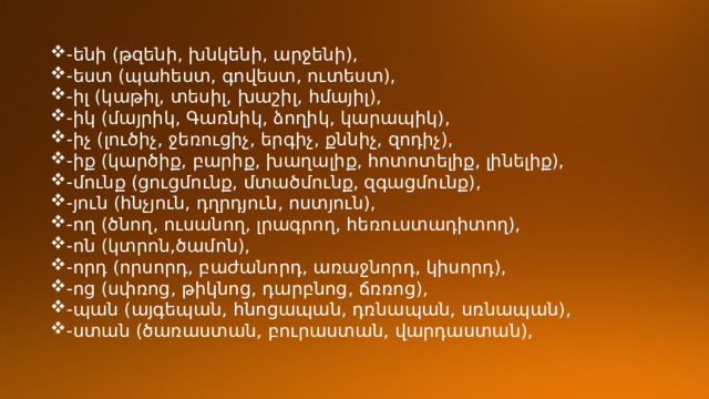 -ենի (թզենի, խնկենի, արջենի), -եստ (պահեստ, գովեստ, ուտեստ), -իլ (կաթիլ, տեսիլ, խաշիլ, հմայիլ), -իկ (մայրիկ, Գառնիկ, ձողիկ, կարապիկ), -իչ (լուծիչ, ջեռուցիչ, երգիչ, քննիչ, զոդիչ), -իք (կարծիք, բարիք, խաղալիք, հոտոտելիք, լինելիք), -մունք (ցուցմունք, մտածմունք, զգացմունք), -յուն (հնչյուն, դղրդյուն, ոստյուն), -ող (ծնող, ուսանող, լրագրող, հեռուստադիտող), -ոն (կտրոն,ծամոն), -որդ (որսորդ, բաժանորդ, առաջնորդ, կիսորդ), -ոց (սփռոց, թիկնոց, դարբնոց, ճռռոց), -պան (այգեպան, հնոցապան, դռնապան, սռնապան), -ստան (ծառաստան, բուրաստան, վարդաստան), 
