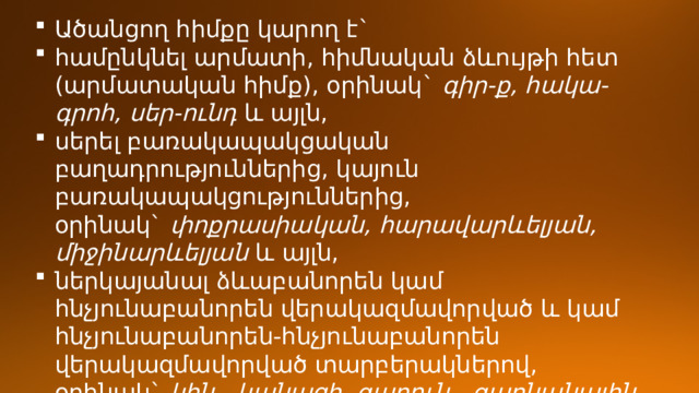 Ածանցող հիմքը կարող է` համընկնել արմատի, հիմնական ձևույթի հետ (արմատական հիմք), օրինակ`  գիր-ք, հակա-գրոհ, սեր-ունդ  և այլն, սերել բառակապակցական բաղադրություններից, կայուն բառակապակցություններից, օրինակ`  փոքրասիական, հարավարևելյան, միջինարևելյան  և այլն, ներկայանալ ձևաբանորեն կամ հնչյունաբանորեն վերակազմավորված և կամ հնչյունաբանորեն-հնչյունաբանորեն վերակազմավորված տարբերակներով, օրինակ`  կին - կանացի, գարուն - գարնանային, յոթ - յոթանասուն, ասացող, գնացք  ։ 