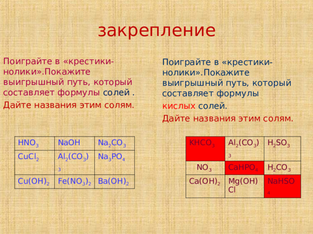     закрепление      Поиграйте в «крестики - нолики».Покажите выигрышный путь, который составляет формулы солей . Дайте названия этим солям. Поиграйте в «крестики-нолики».Покажите выигрышный путь, который составляет формулы кислых солей. Дайте названия этим солям. HNO 3 KHCO 3  NO 3 CuCl 2 NaOH Al 2 (CO 3 ) 3 Al 2 (CO 3 ) 3 CaHPO 4 Cu(OH) 2 Ca(OH) 2 H 2 SO 3 Na 2 CO 3 H 2 CO 3 Na 3 PO 4 Fe(NO 3 ) 2 Mg(OH)Cl Ba(OH) 2 NaHSO 4 Название или названия  