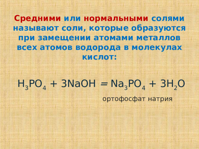 Средними  или  нормальными  солями называют соли, которые образуются при замещении атомами металлов всех атомов водорода в молекулах кислот:   H 3 PO 4 + 3 NaOH = Na 3 PO 4 + 3 H 2 O  ортофосфат натрия  