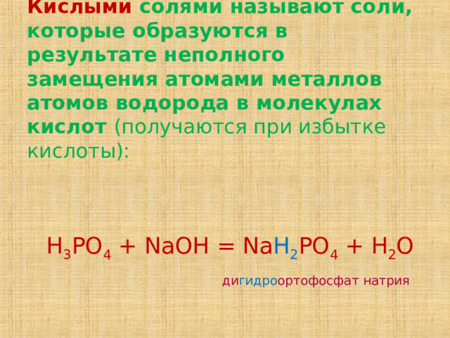 Кислыми солями называют соли, которые образуются в результате неполного замещения атомами металлов атомов водорода в молекулах кислот (получаются при избытке кислоты):    Н 3 РО 4 + NaOH = Na H 2 PO 4 + H 2 O   ди гидро ортофосфат натрия 