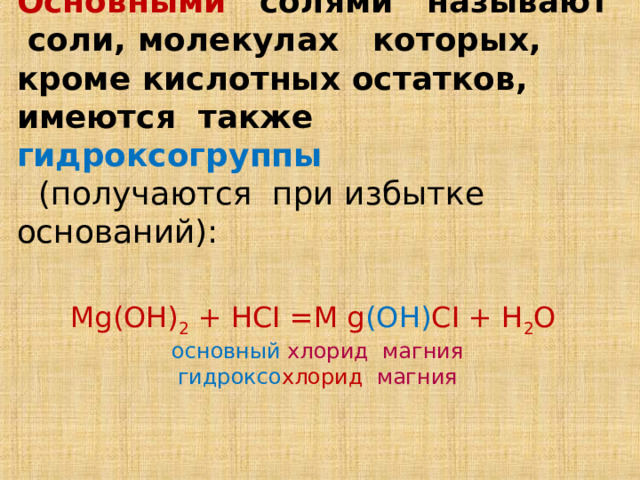 Основными солями называют соли, молекулах которых, кроме кислотных остатков, имеются также гидроксогруппы    (получаются при избытке оснований):    Mg(OH) 2 + HCI =M g (OH) CI + H 2 O  основный  хлорид магния  гидроксо хлорид  магния 