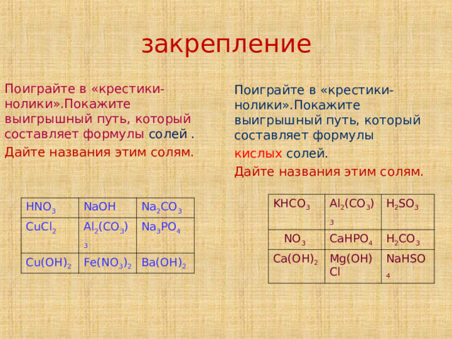     закрепление      Поиграйте в «крестики - нолики».Покажите выигрышный путь, который составляет формулы солей . Дайте названия этим солям. Поиграйте в «крестики-нолики».Покажите выигрышный путь, который составляет формулы кислых солей. Дайте названия этим солям. KHCO 3  NO 3 Al 2 (CO 3 ) 3 CaHPO 4 H 2 SO 3 Ca(OH) 2 H 2 CO 3 Mg(OH)Cl NaHSO 4 HNO 3 CuCl 2 NaOH Cu(OH) 2 Al 2 (CO 3 ) 3 Na 2 CO 3 Na 3 PO 4 Fe(NO 3 ) 2 Ba(OH) 2 Название или названия  
