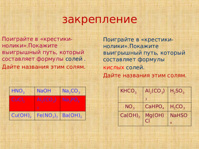     закрепление      Поиграйте в «крестики - нолики».Покажите выигрышный путь, который составляет формулы солей . Дайте названия этим солям. Поиграйте в «крестики-нолики».Покажите выигрышный путь, который составляет формулы кислых солей. Дайте названия этим солям. HNO 3 KHCO 3  NO 3 CuCl 2 NaOH Al 2 (CO 3 ) 3 Al 2 (CO 3 ) 3 CaHPO 4 Cu(OH) 2 Ca(OH) 2 H 2 SO 3 Na 2 CO 3 H 2 CO 3 Na 3 PO 4 Fe(NO 3 ) 2 Mg(OH)Cl Ba(OH) 2 NaHSO 4 Название или названия  
