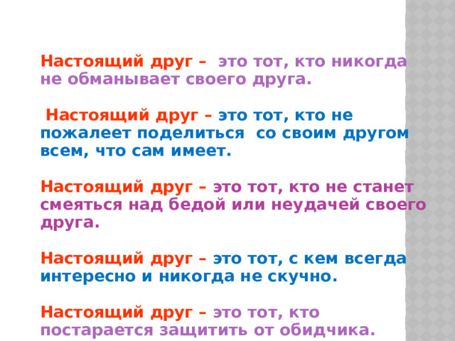 Настоящий друг  –  это тот, кто никогда не обманывает своего друга.   Настоящий друг  –  это тот, кто не пожалеет поделиться со своим другом всем, что сам имеет.  Настоящий друг  –  это тот, кто не станет смеяться над бедой или неудачей своего друга.  Настоящий друг  –  это тот, с кем всегда интересно и никогда не скучно.  Настоящий друг  –  это тот, кто постарается защитить от обидчика.  