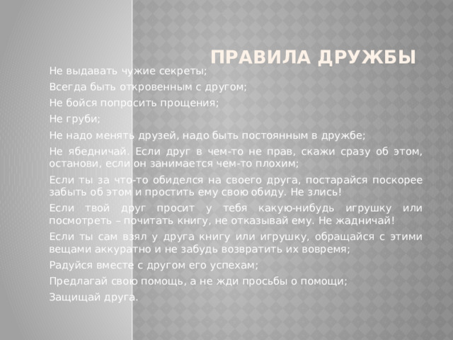 Правила дружбы Не выдавать чужие секреты; Всегда быть откровенным с другом; Не бойся попросить прощения; Не груби; Не надо менять друзей, надо быть постоянным в дружбе; Не ябедничай. Если друг в чем-то не прав, скажи сразу об этом, останови, если он занимается чем-то плохим; Если ты за что-то обиделся на своего друга, постарайся поскорее забыть об этом и простить ему свою обиду. Не злись! Если твой друг просит у тебя какую-нибудь игрушку или посмотреть – почитать книгу, не отказывай ему. Не жадничай! Если ты сам взял у друга книгу или игрушку, обращайся с этими вещами аккуратно и не забудь возвратить их вовремя; Радуйся вместе с другом его успехам; Предлагай свою помощь, а не жди просьбы о помощи; Защищай друга. 