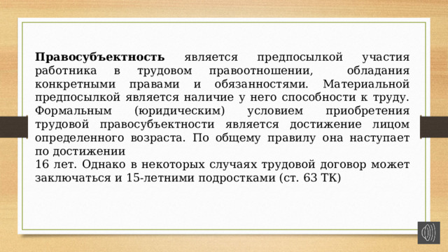 Правосубъектность является предпосылкой участия работника в трудовом правоотношении, обладания конкретными правами и обязанностями. Материальной предпосылкой является наличие у него способности к труду. Формальным (юридическим) условием приобретения трудовой правосубъектности является достижение лицом определенного возраста. По общему правилу она наступает по достижении 16 лет. Однако в некоторых случаях трудовой договор может заключаться и 15-летними подростками (ст. 63 ТК) 