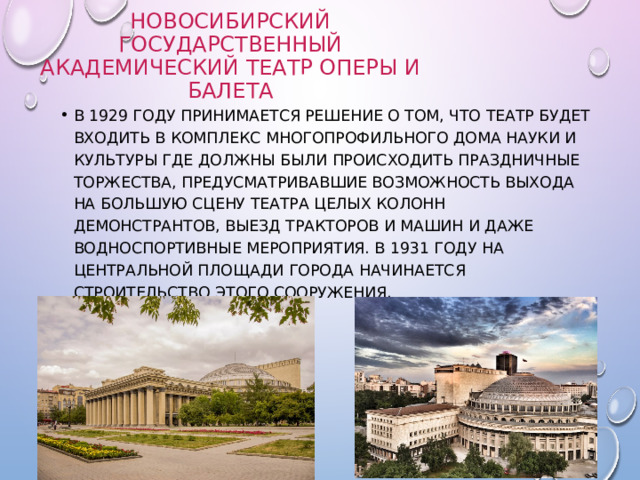 Новосибирский Государственный Академический театр оперы и балета В 1929 году принимается решение о том, что театр будет входить в комплекс многопрофильного Дома Науки и Культуры где должны были происходить праздничные торжества, предусматривавшие возможность выхода на большую сцену театра целых колонн демонстрантов, выезд тракторов и машин и даже водноспортивные мероприятия. В 1931 году на центральной площади города начинается строительство этого сооружения. 