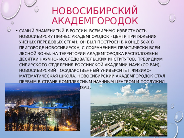 Новосибирский Академгородок самый знаменитый в России. Всемирную известность Новосибирску принес Академгородок - центр притяжения ученых передовых стран. Он был построен в конце 50-х в пригороде Новосибирска, с сохранением практически всей лесной зоны. На территории Академгородка расположены десятки научно- исследовательских институтов, Президиум Сибирского отделения Российской академии наук (СО РАН), Новосибирский государственный университет, Физико-математическая школа. Новосибирский Академгородок стал первым в стране комплексным научным центром и послужил моделью для ряда организаций, созданных в других странах. 